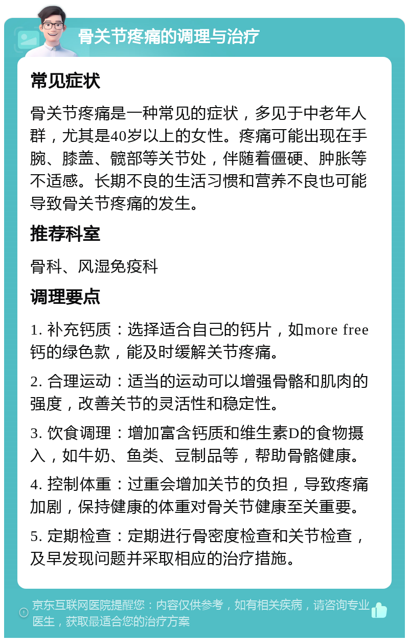 骨关节疼痛的调理与治疗 常见症状 骨关节疼痛是一种常见的症状，多见于中老年人群，尤其是40岁以上的女性。疼痛可能出现在手腕、膝盖、髋部等关节处，伴随着僵硬、肿胀等不适感。长期不良的生活习惯和营养不良也可能导致骨关节疼痛的发生。 推荐科室 骨科、风湿免疫科 调理要点 1. 补充钙质：选择适合自己的钙片，如more free钙的绿色款，能及时缓解关节疼痛。 2. 合理运动：适当的运动可以增强骨骼和肌肉的强度，改善关节的灵活性和稳定性。 3. 饮食调理：增加富含钙质和维生素D的食物摄入，如牛奶、鱼类、豆制品等，帮助骨骼健康。 4. 控制体重：过重会增加关节的负担，导致疼痛加剧，保持健康的体重对骨关节健康至关重要。 5. 定期检查：定期进行骨密度检查和关节检查，及早发现问题并采取相应的治疗措施。