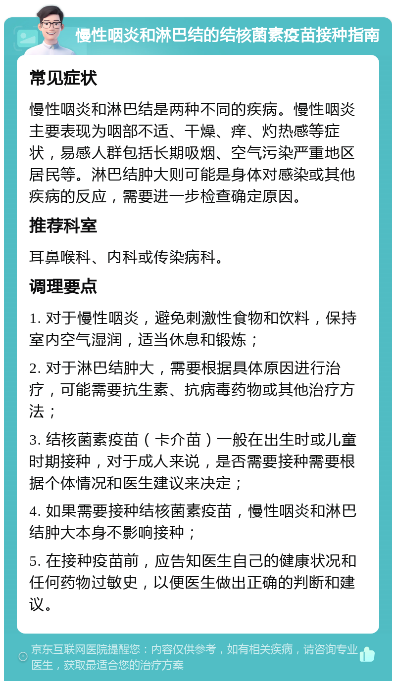 慢性咽炎和淋巴结的结核菌素疫苗接种指南 常见症状 慢性咽炎和淋巴结是两种不同的疾病。慢性咽炎主要表现为咽部不适、干燥、痒、灼热感等症状，易感人群包括长期吸烟、空气污染严重地区居民等。淋巴结肿大则可能是身体对感染或其他疾病的反应，需要进一步检查确定原因。 推荐科室 耳鼻喉科、内科或传染病科。 调理要点 1. 对于慢性咽炎，避免刺激性食物和饮料，保持室内空气湿润，适当休息和锻炼； 2. 对于淋巴结肿大，需要根据具体原因进行治疗，可能需要抗生素、抗病毒药物或其他治疗方法； 3. 结核菌素疫苗（卡介苗）一般在出生时或儿童时期接种，对于成人来说，是否需要接种需要根据个体情况和医生建议来决定； 4. 如果需要接种结核菌素疫苗，慢性咽炎和淋巴结肿大本身不影响接种； 5. 在接种疫苗前，应告知医生自己的健康状况和任何药物过敏史，以便医生做出正确的判断和建议。