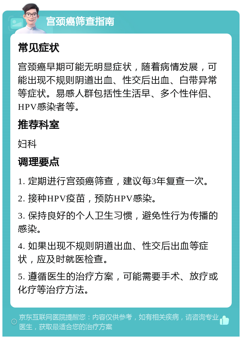 宫颈癌筛查指南 常见症状 宫颈癌早期可能无明显症状，随着病情发展，可能出现不规则阴道出血、性交后出血、白带异常等症状。易感人群包括性生活早、多个性伴侣、HPV感染者等。 推荐科室 妇科 调理要点 1. 定期进行宫颈癌筛查，建议每3年复查一次。 2. 接种HPV疫苗，预防HPV感染。 3. 保持良好的个人卫生习惯，避免性行为传播的感染。 4. 如果出现不规则阴道出血、性交后出血等症状，应及时就医检查。 5. 遵循医生的治疗方案，可能需要手术、放疗或化疗等治疗方法。