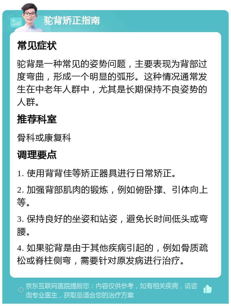 驼背矫正指南 常见症状 驼背是一种常见的姿势问题，主要表现为背部过度弯曲，形成一个明显的弧形。这种情况通常发生在中老年人群中，尤其是长期保持不良姿势的人群。 推荐科室 骨科或康复科 调理要点 1. 使用背背佳等矫正器具进行日常矫正。 2. 加强背部肌肉的锻炼，例如俯卧撑、引体向上等。 3. 保持良好的坐姿和站姿，避免长时间低头或弯腰。 4. 如果驼背是由于其他疾病引起的，例如骨质疏松或脊柱侧弯，需要针对原发病进行治疗。