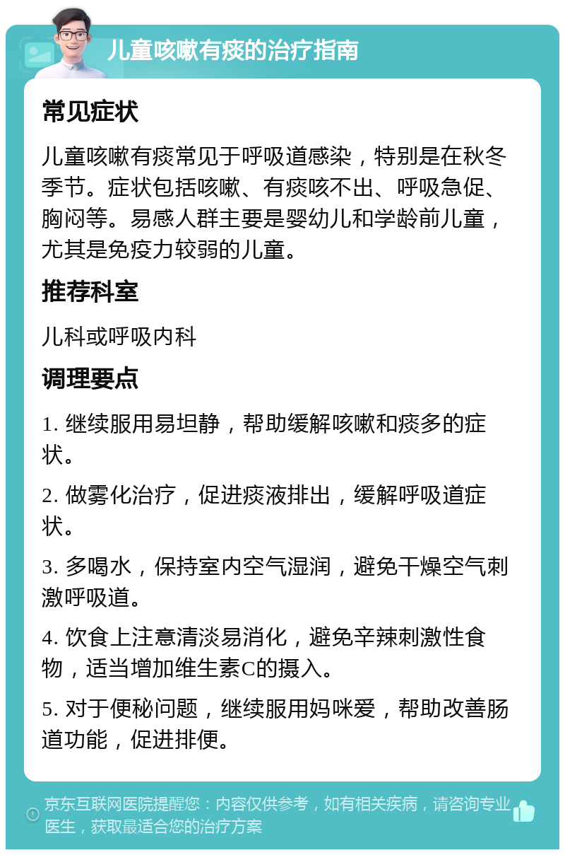 儿童咳嗽有痰的治疗指南 常见症状 儿童咳嗽有痰常见于呼吸道感染，特别是在秋冬季节。症状包括咳嗽、有痰咳不出、呼吸急促、胸闷等。易感人群主要是婴幼儿和学龄前儿童，尤其是免疫力较弱的儿童。 推荐科室 儿科或呼吸内科 调理要点 1. 继续服用易坦静，帮助缓解咳嗽和痰多的症状。 2. 做雾化治疗，促进痰液排出，缓解呼吸道症状。 3. 多喝水，保持室内空气湿润，避免干燥空气刺激呼吸道。 4. 饮食上注意清淡易消化，避免辛辣刺激性食物，适当增加维生素C的摄入。 5. 对于便秘问题，继续服用妈咪爱，帮助改善肠道功能，促进排便。