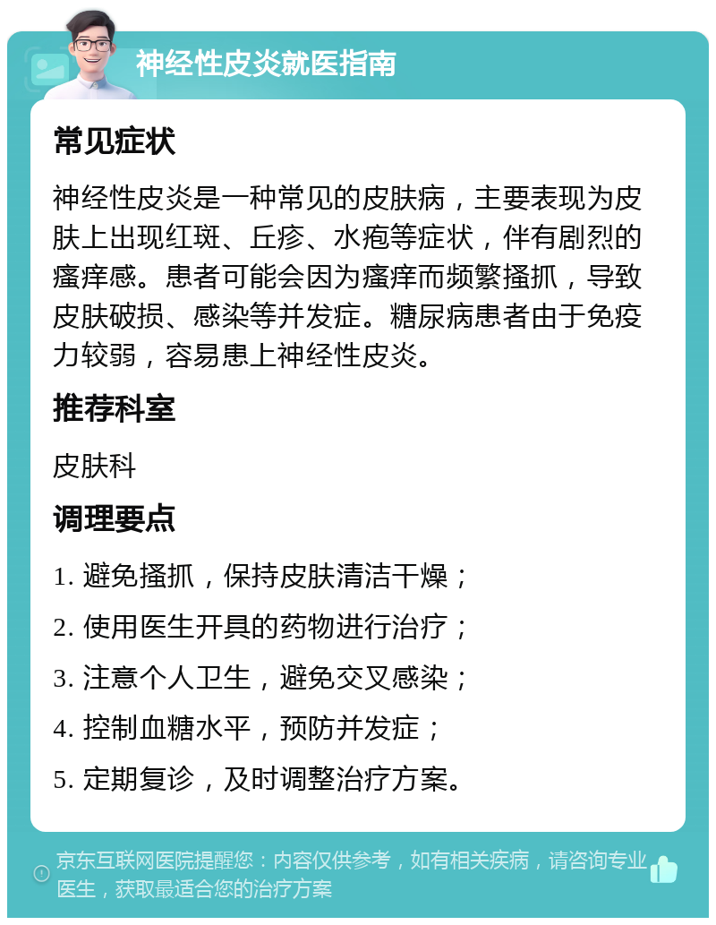 神经性皮炎就医指南 常见症状 神经性皮炎是一种常见的皮肤病，主要表现为皮肤上出现红斑、丘疹、水疱等症状，伴有剧烈的瘙痒感。患者可能会因为瘙痒而频繁搔抓，导致皮肤破损、感染等并发症。糖尿病患者由于免疫力较弱，容易患上神经性皮炎。 推荐科室 皮肤科 调理要点 1. 避免搔抓，保持皮肤清洁干燥； 2. 使用医生开具的药物进行治疗； 3. 注意个人卫生，避免交叉感染； 4. 控制血糖水平，预防并发症； 5. 定期复诊，及时调整治疗方案。