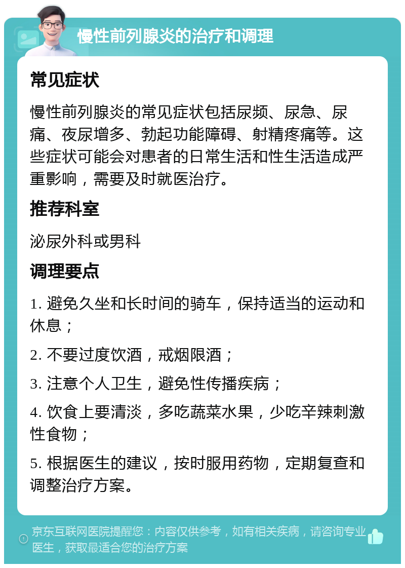 慢性前列腺炎的治疗和调理 常见症状 慢性前列腺炎的常见症状包括尿频、尿急、尿痛、夜尿增多、勃起功能障碍、射精疼痛等。这些症状可能会对患者的日常生活和性生活造成严重影响，需要及时就医治疗。 推荐科室 泌尿外科或男科 调理要点 1. 避免久坐和长时间的骑车，保持适当的运动和休息； 2. 不要过度饮酒，戒烟限酒； 3. 注意个人卫生，避免性传播疾病； 4. 饮食上要清淡，多吃蔬菜水果，少吃辛辣刺激性食物； 5. 根据医生的建议，按时服用药物，定期复查和调整治疗方案。