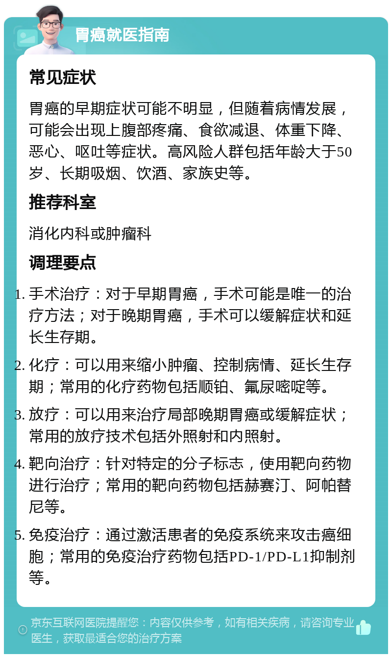 胃癌就医指南 常见症状 胃癌的早期症状可能不明显，但随着病情发展，可能会出现上腹部疼痛、食欲减退、体重下降、恶心、呕吐等症状。高风险人群包括年龄大于50岁、长期吸烟、饮酒、家族史等。 推荐科室 消化内科或肿瘤科 调理要点 手术治疗：对于早期胃癌，手术可能是唯一的治疗方法；对于晚期胃癌，手术可以缓解症状和延长生存期。 化疗：可以用来缩小肿瘤、控制病情、延长生存期；常用的化疗药物包括顺铂、氟尿嘧啶等。 放疗：可以用来治疗局部晚期胃癌或缓解症状；常用的放疗技术包括外照射和内照射。 靶向治疗：针对特定的分子标志，使用靶向药物进行治疗；常用的靶向药物包括赫赛汀、阿帕替尼等。 免疫治疗：通过激活患者的免疫系统来攻击癌细胞；常用的免疫治疗药物包括PD-1/PD-L1抑制剂等。