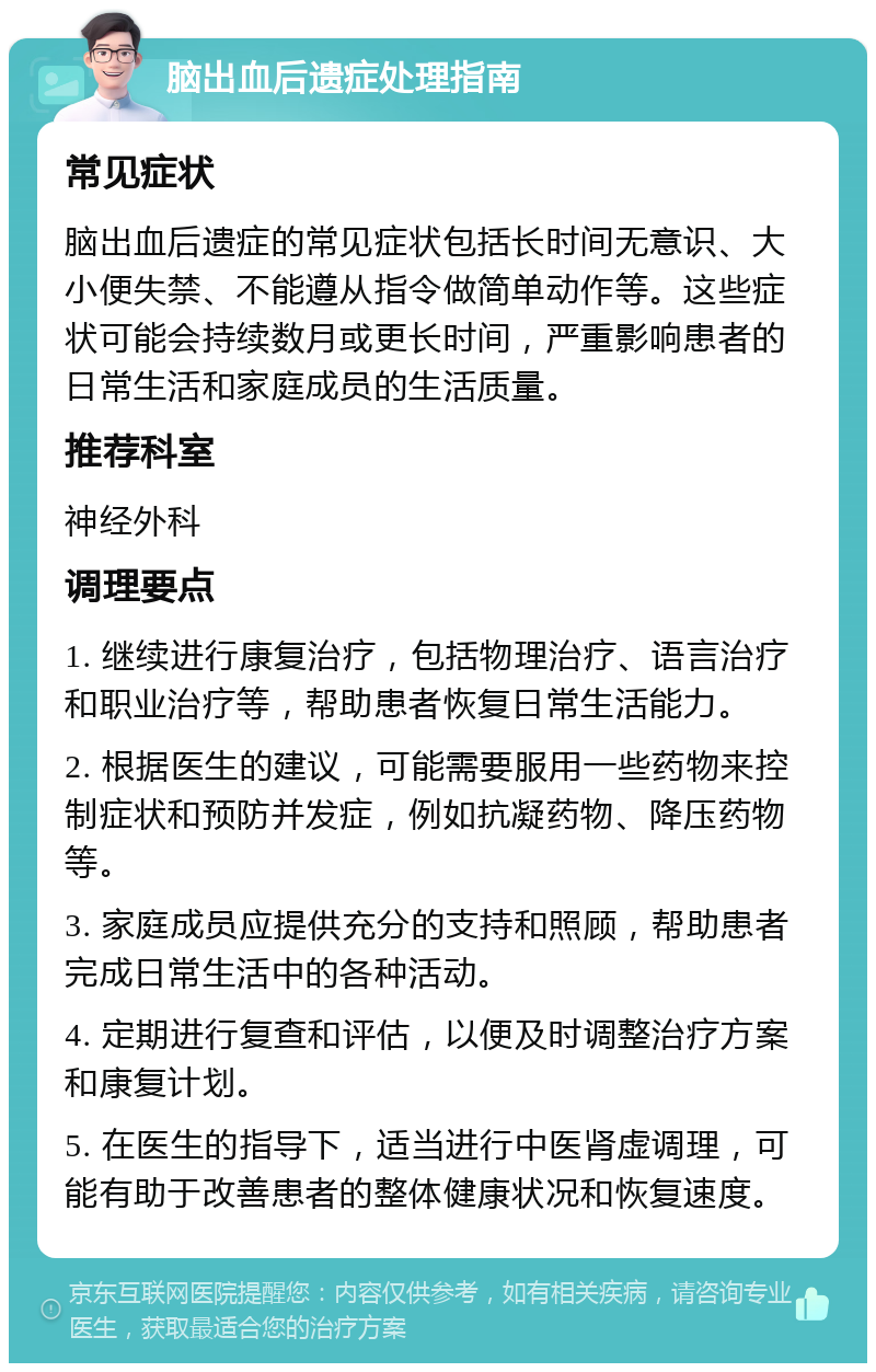 脑出血后遗症处理指南 常见症状 脑出血后遗症的常见症状包括长时间无意识、大小便失禁、不能遵从指令做简单动作等。这些症状可能会持续数月或更长时间，严重影响患者的日常生活和家庭成员的生活质量。 推荐科室 神经外科 调理要点 1. 继续进行康复治疗，包括物理治疗、语言治疗和职业治疗等，帮助患者恢复日常生活能力。 2. 根据医生的建议，可能需要服用一些药物来控制症状和预防并发症，例如抗凝药物、降压药物等。 3. 家庭成员应提供充分的支持和照顾，帮助患者完成日常生活中的各种活动。 4. 定期进行复查和评估，以便及时调整治疗方案和康复计划。 5. 在医生的指导下，适当进行中医肾虚调理，可能有助于改善患者的整体健康状况和恢复速度。