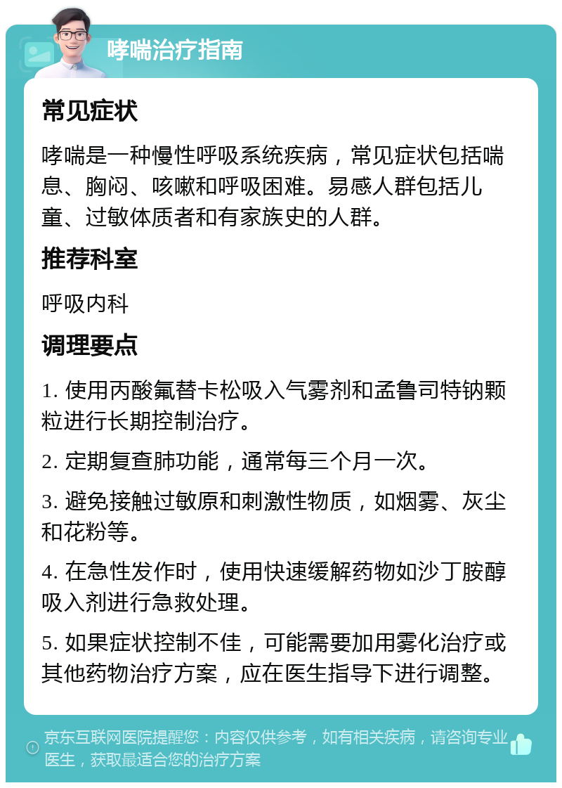 哮喘治疗指南 常见症状 哮喘是一种慢性呼吸系统疾病，常见症状包括喘息、胸闷、咳嗽和呼吸困难。易感人群包括儿童、过敏体质者和有家族史的人群。 推荐科室 呼吸内科 调理要点 1. 使用丙酸氟替卡松吸入气雾剂和孟鲁司特钠颗粒进行长期控制治疗。 2. 定期复查肺功能，通常每三个月一次。 3. 避免接触过敏原和刺激性物质，如烟雾、灰尘和花粉等。 4. 在急性发作时，使用快速缓解药物如沙丁胺醇吸入剂进行急救处理。 5. 如果症状控制不佳，可能需要加用雾化治疗或其他药物治疗方案，应在医生指导下进行调整。