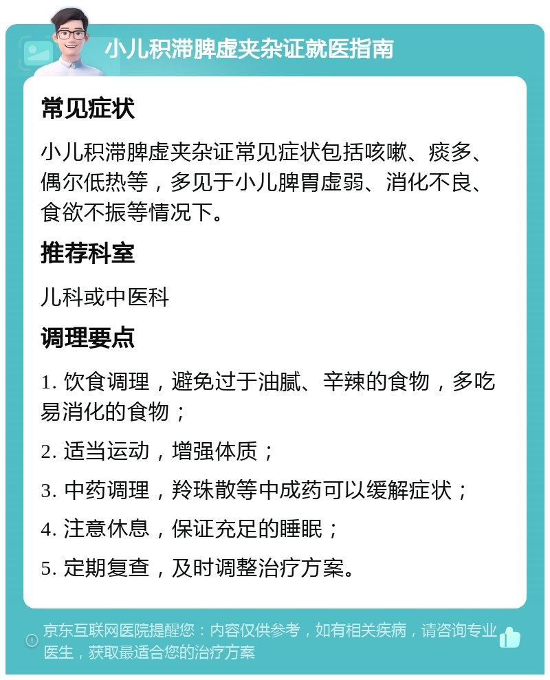 小儿积滞脾虚夹杂证就医指南 常见症状 小儿积滞脾虚夹杂证常见症状包括咳嗽、痰多、偶尔低热等，多见于小儿脾胃虚弱、消化不良、食欲不振等情况下。 推荐科室 儿科或中医科 调理要点 1. 饮食调理，避免过于油腻、辛辣的食物，多吃易消化的食物； 2. 适当运动，增强体质； 3. 中药调理，羚珠散等中成药可以缓解症状； 4. 注意休息，保证充足的睡眠； 5. 定期复查，及时调整治疗方案。