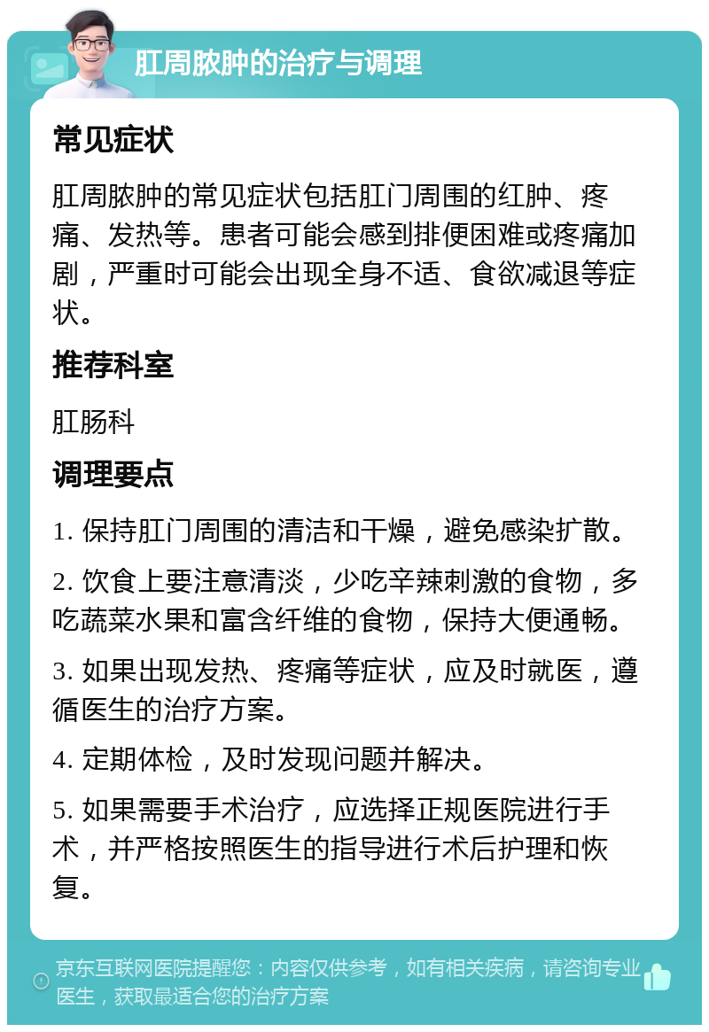 肛周脓肿的治疗与调理 常见症状 肛周脓肿的常见症状包括肛门周围的红肿、疼痛、发热等。患者可能会感到排便困难或疼痛加剧，严重时可能会出现全身不适、食欲减退等症状。 推荐科室 肛肠科 调理要点 1. 保持肛门周围的清洁和干燥，避免感染扩散。 2. 饮食上要注意清淡，少吃辛辣刺激的食物，多吃蔬菜水果和富含纤维的食物，保持大便通畅。 3. 如果出现发热、疼痛等症状，应及时就医，遵循医生的治疗方案。 4. 定期体检，及时发现问题并解决。 5. 如果需要手术治疗，应选择正规医院进行手术，并严格按照医生的指导进行术后护理和恢复。