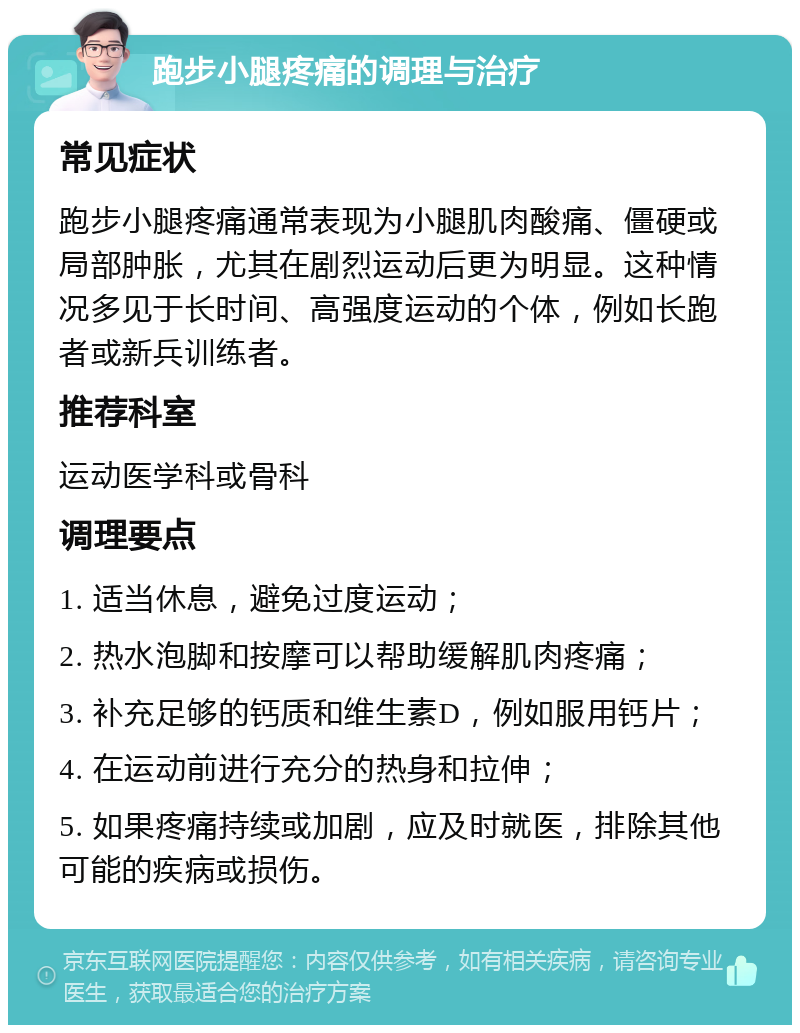 跑步小腿疼痛的调理与治疗 常见症状 跑步小腿疼痛通常表现为小腿肌肉酸痛、僵硬或局部肿胀，尤其在剧烈运动后更为明显。这种情况多见于长时间、高强度运动的个体，例如长跑者或新兵训练者。 推荐科室 运动医学科或骨科 调理要点 1. 适当休息，避免过度运动； 2. 热水泡脚和按摩可以帮助缓解肌肉疼痛； 3. 补充足够的钙质和维生素D，例如服用钙片； 4. 在运动前进行充分的热身和拉伸； 5. 如果疼痛持续或加剧，应及时就医，排除其他可能的疾病或损伤。