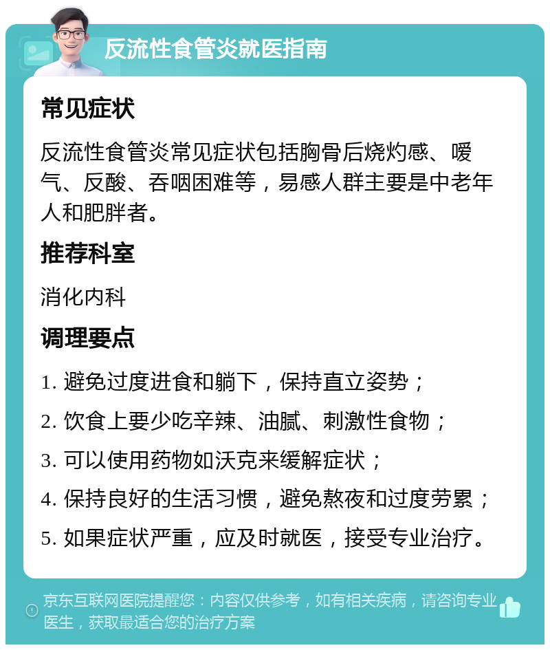 反流性食管炎就医指南 常见症状 反流性食管炎常见症状包括胸骨后烧灼感、嗳气、反酸、吞咽困难等，易感人群主要是中老年人和肥胖者。 推荐科室 消化内科 调理要点 1. 避免过度进食和躺下，保持直立姿势； 2. 饮食上要少吃辛辣、油腻、刺激性食物； 3. 可以使用药物如沃克来缓解症状； 4. 保持良好的生活习惯，避免熬夜和过度劳累； 5. 如果症状严重，应及时就医，接受专业治疗。