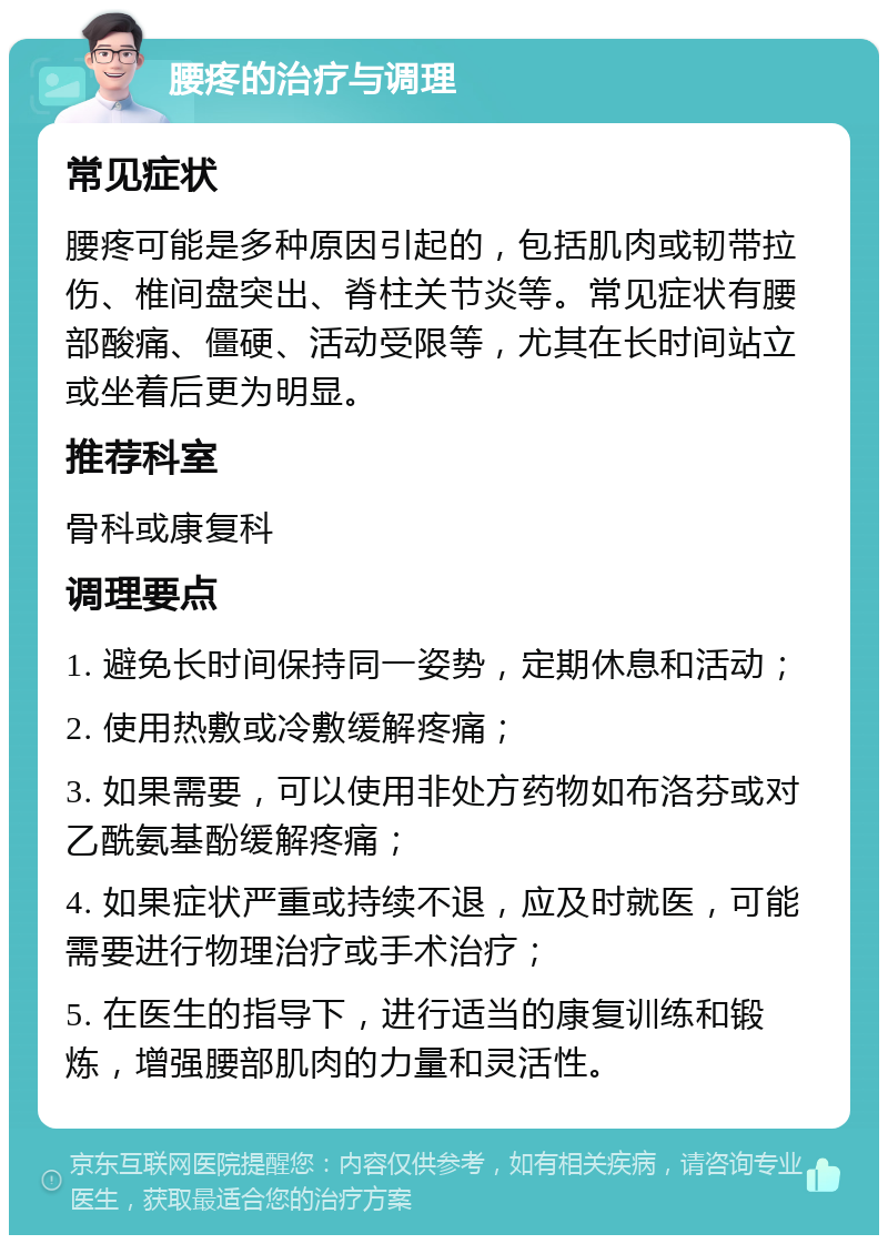 腰疼的治疗与调理 常见症状 腰疼可能是多种原因引起的，包括肌肉或韧带拉伤、椎间盘突出、脊柱关节炎等。常见症状有腰部酸痛、僵硬、活动受限等，尤其在长时间站立或坐着后更为明显。 推荐科室 骨科或康复科 调理要点 1. 避免长时间保持同一姿势，定期休息和活动； 2. 使用热敷或冷敷缓解疼痛； 3. 如果需要，可以使用非处方药物如布洛芬或对乙酰氨基酚缓解疼痛； 4. 如果症状严重或持续不退，应及时就医，可能需要进行物理治疗或手术治疗； 5. 在医生的指导下，进行适当的康复训练和锻炼，增强腰部肌肉的力量和灵活性。