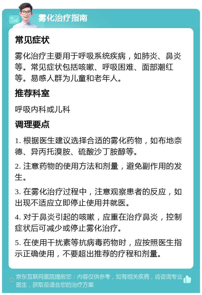 雾化治疗指南 常见症状 雾化治疗主要用于呼吸系统疾病，如肺炎、鼻炎等。常见症状包括咳嗽、呼吸困难、面部潮红等。易感人群为儿童和老年人。 推荐科室 呼吸内科或儿科 调理要点 1. 根据医生建议选择合适的雾化药物，如布地奈德、异丙托溴胺、硫酸沙丁胺醇等。 2. 注意药物的使用方法和剂量，避免副作用的发生。 3. 在雾化治疗过程中，注意观察患者的反应，如出现不适应立即停止使用并就医。 4. 对于鼻炎引起的咳嗽，应重在治疗鼻炎，控制症状后可减少或停止雾化治疗。 5. 在使用干扰素等抗病毒药物时，应按照医生指示正确使用，不要超出推荐的疗程和剂量。