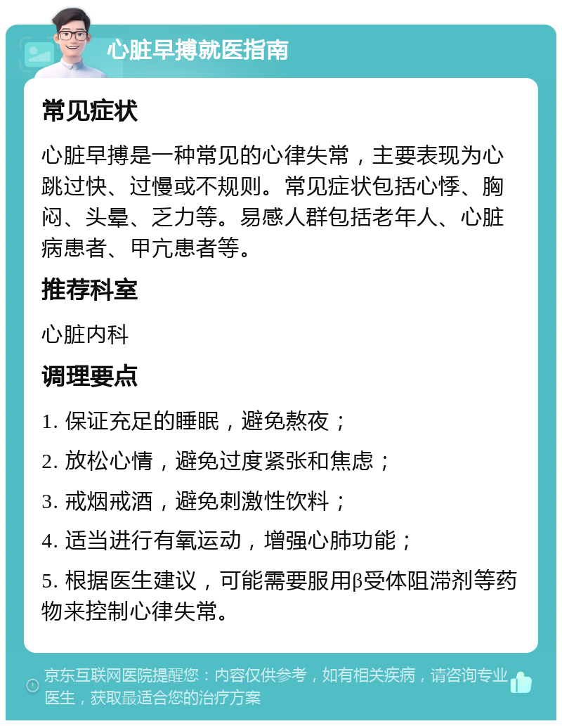 心脏早搏就医指南 常见症状 心脏早搏是一种常见的心律失常，主要表现为心跳过快、过慢或不规则。常见症状包括心悸、胸闷、头晕、乏力等。易感人群包括老年人、心脏病患者、甲亢患者等。 推荐科室 心脏内科 调理要点 1. 保证充足的睡眠，避免熬夜； 2. 放松心情，避免过度紧张和焦虑； 3. 戒烟戒酒，避免刺激性饮料； 4. 适当进行有氧运动，增强心肺功能； 5. 根据医生建议，可能需要服用β受体阻滞剂等药物来控制心律失常。