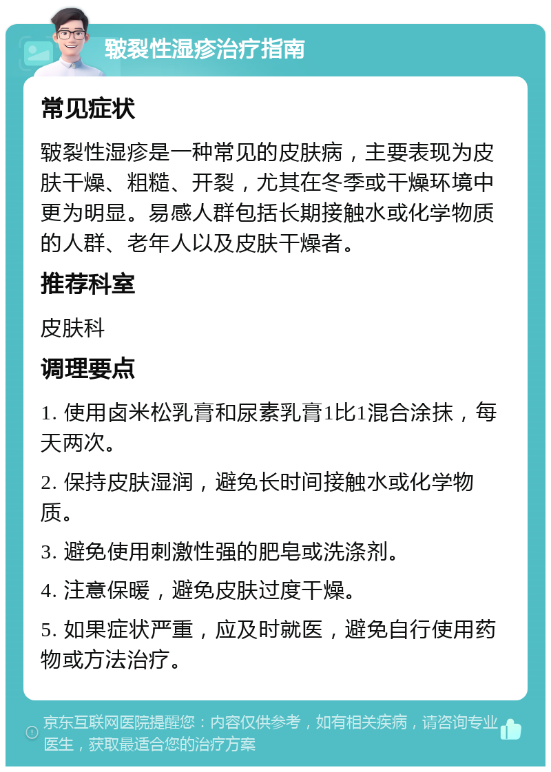 皲裂性湿疹治疗指南 常见症状 皲裂性湿疹是一种常见的皮肤病，主要表现为皮肤干燥、粗糙、开裂，尤其在冬季或干燥环境中更为明显。易感人群包括长期接触水或化学物质的人群、老年人以及皮肤干燥者。 推荐科室 皮肤科 调理要点 1. 使用卤米松乳膏和尿素乳膏1比1混合涂抹，每天两次。 2. 保持皮肤湿润，避免长时间接触水或化学物质。 3. 避免使用刺激性强的肥皂或洗涤剂。 4. 注意保暖，避免皮肤过度干燥。 5. 如果症状严重，应及时就医，避免自行使用药物或方法治疗。