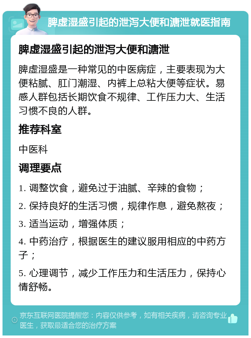 脾虚湿盛引起的泄泻大便和溏泄就医指南 脾虚湿盛引起的泄泻大便和溏泄 脾虚湿盛是一种常见的中医病症，主要表现为大便粘腻、肛门潮湿、内裤上总粘大便等症状。易感人群包括长期饮食不规律、工作压力大、生活习惯不良的人群。 推荐科室 中医科 调理要点 1. 调整饮食，避免过于油腻、辛辣的食物； 2. 保持良好的生活习惯，规律作息，避免熬夜； 3. 适当运动，增强体质； 4. 中药治疗，根据医生的建议服用相应的中药方子； 5. 心理调节，减少工作压力和生活压力，保持心情舒畅。