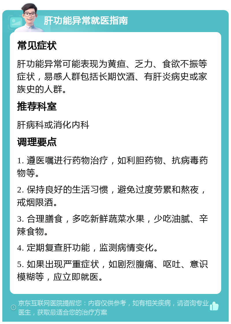 肝功能异常就医指南 常见症状 肝功能异常可能表现为黄疸、乏力、食欲不振等症状，易感人群包括长期饮酒、有肝炎病史或家族史的人群。 推荐科室 肝病科或消化内科 调理要点 1. 遵医嘱进行药物治疗，如利胆药物、抗病毒药物等。 2. 保持良好的生活习惯，避免过度劳累和熬夜，戒烟限酒。 3. 合理膳食，多吃新鲜蔬菜水果，少吃油腻、辛辣食物。 4. 定期复查肝功能，监测病情变化。 5. 如果出现严重症状，如剧烈腹痛、呕吐、意识模糊等，应立即就医。