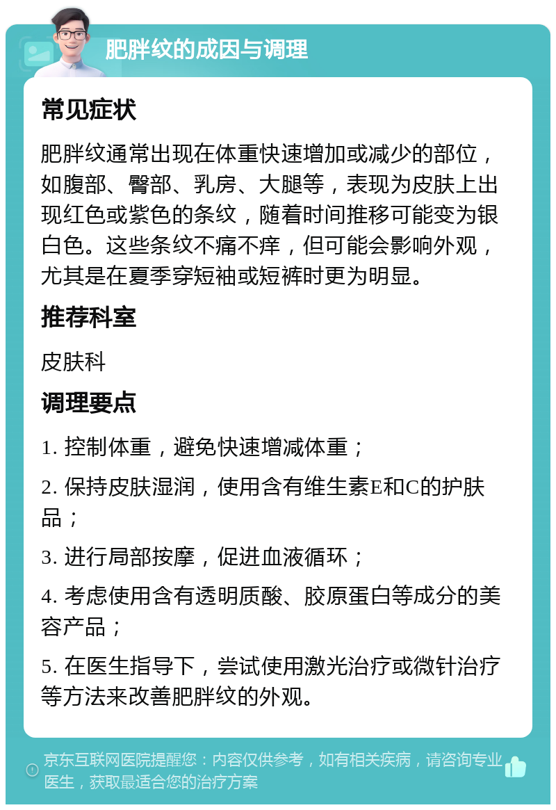 肥胖纹的成因与调理 常见症状 肥胖纹通常出现在体重快速增加或减少的部位，如腹部、臀部、乳房、大腿等，表现为皮肤上出现红色或紫色的条纹，随着时间推移可能变为银白色。这些条纹不痛不痒，但可能会影响外观，尤其是在夏季穿短袖或短裤时更为明显。 推荐科室 皮肤科 调理要点 1. 控制体重，避免快速增减体重； 2. 保持皮肤湿润，使用含有维生素E和C的护肤品； 3. 进行局部按摩，促进血液循环； 4. 考虑使用含有透明质酸、胶原蛋白等成分的美容产品； 5. 在医生指导下，尝试使用激光治疗或微针治疗等方法来改善肥胖纹的外观。