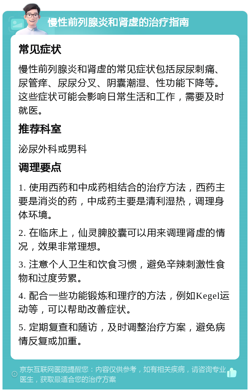 慢性前列腺炎和肾虚的治疗指南 常见症状 慢性前列腺炎和肾虚的常见症状包括尿尿刺痛、尿管痒、尿尿分叉、阴囊潮湿、性功能下降等。这些症状可能会影响日常生活和工作，需要及时就医。 推荐科室 泌尿外科或男科 调理要点 1. 使用西药和中成药相结合的治疗方法，西药主要是消炎的药，中成药主要是清利湿热，调理身体环境。 2. 在临床上，仙灵脾胶囊可以用来调理肾虚的情况，效果非常理想。 3. 注意个人卫生和饮食习惯，避免辛辣刺激性食物和过度劳累。 4. 配合一些功能锻炼和理疗的方法，例如Kegel运动等，可以帮助改善症状。 5. 定期复查和随访，及时调整治疗方案，避免病情反复或加重。