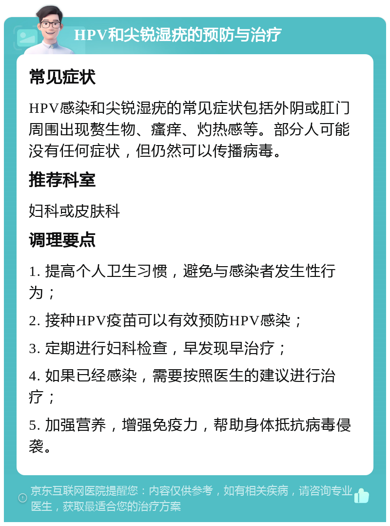 HPV和尖锐湿疣的预防与治疗 常见症状 HPV感染和尖锐湿疣的常见症状包括外阴或肛门周围出现赘生物、瘙痒、灼热感等。部分人可能没有任何症状，但仍然可以传播病毒。 推荐科室 妇科或皮肤科 调理要点 1. 提高个人卫生习惯，避免与感染者发生性行为； 2. 接种HPV疫苗可以有效预防HPV感染； 3. 定期进行妇科检查，早发现早治疗； 4. 如果已经感染，需要按照医生的建议进行治疗； 5. 加强营养，增强免疫力，帮助身体抵抗病毒侵袭。