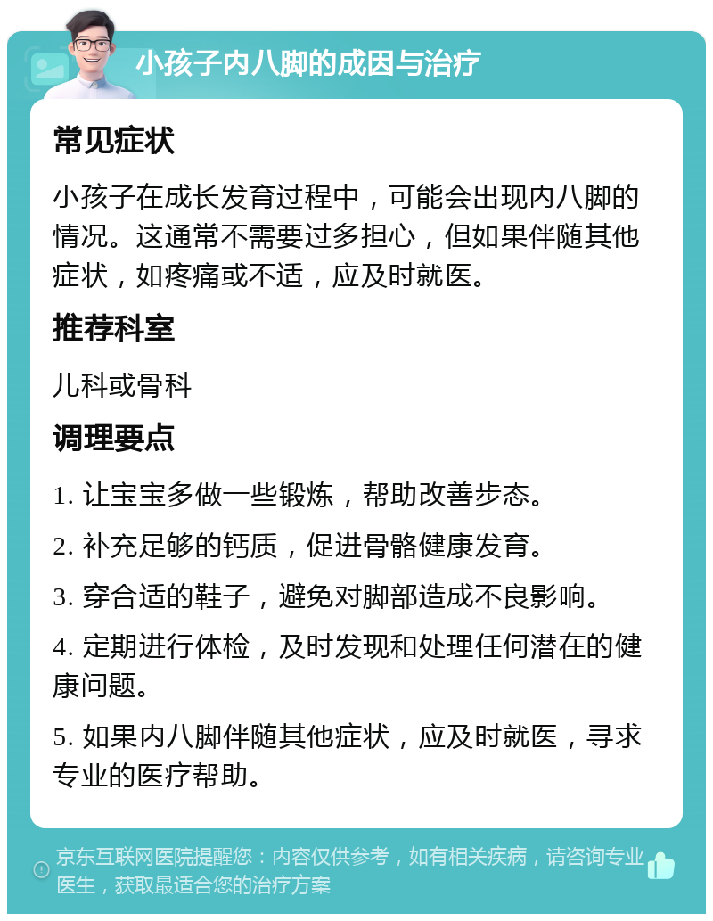 小孩子内八脚的成因与治疗 常见症状 小孩子在成长发育过程中，可能会出现内八脚的情况。这通常不需要过多担心，但如果伴随其他症状，如疼痛或不适，应及时就医。 推荐科室 儿科或骨科 调理要点 1. 让宝宝多做一些锻炼，帮助改善步态。 2. 补充足够的钙质，促进骨骼健康发育。 3. 穿合适的鞋子，避免对脚部造成不良影响。 4. 定期进行体检，及时发现和处理任何潜在的健康问题。 5. 如果内八脚伴随其他症状，应及时就医，寻求专业的医疗帮助。