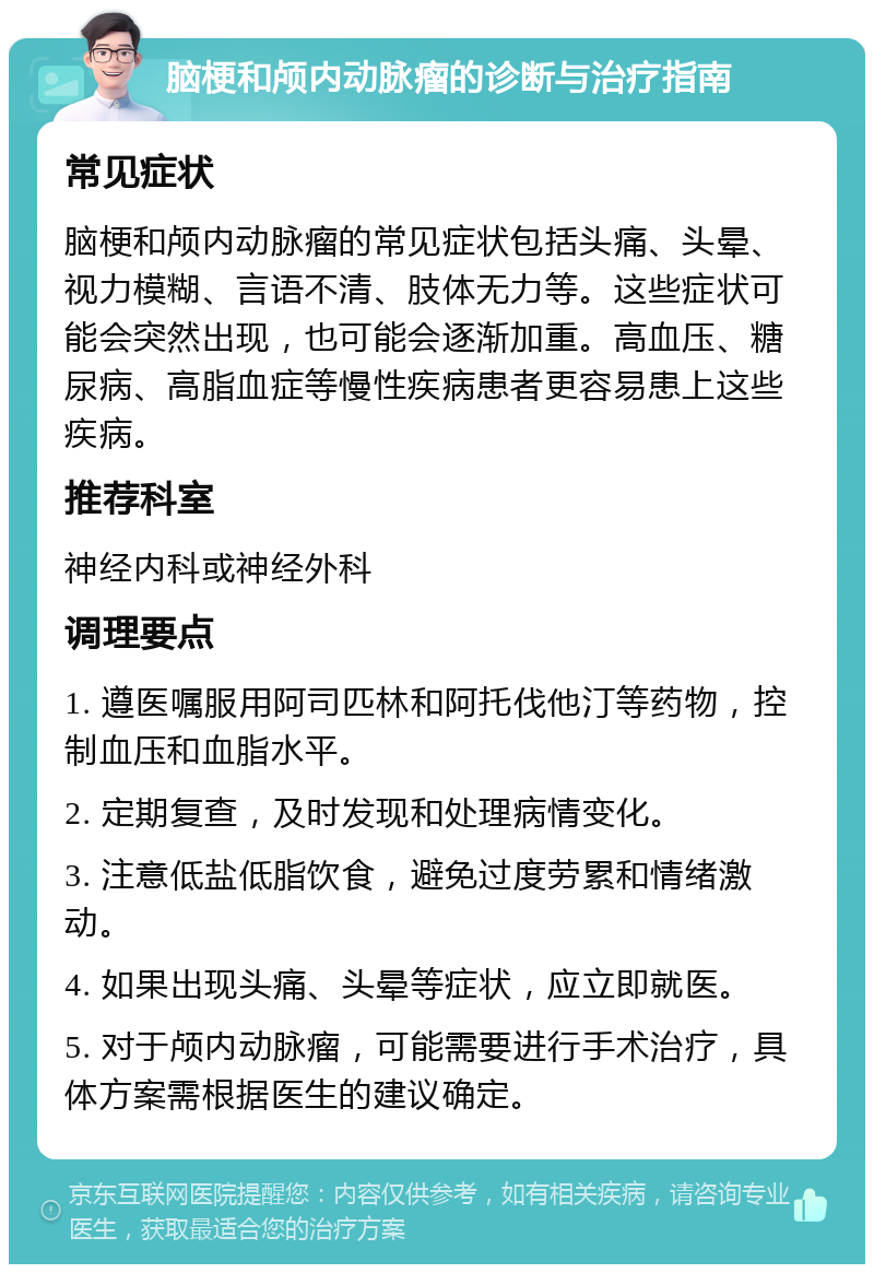 脑梗和颅内动脉瘤的诊断与治疗指南 常见症状 脑梗和颅内动脉瘤的常见症状包括头痛、头晕、视力模糊、言语不清、肢体无力等。这些症状可能会突然出现，也可能会逐渐加重。高血压、糖尿病、高脂血症等慢性疾病患者更容易患上这些疾病。 推荐科室 神经内科或神经外科 调理要点 1. 遵医嘱服用阿司匹林和阿托伐他汀等药物，控制血压和血脂水平。 2. 定期复查，及时发现和处理病情变化。 3. 注意低盐低脂饮食，避免过度劳累和情绪激动。 4. 如果出现头痛、头晕等症状，应立即就医。 5. 对于颅内动脉瘤，可能需要进行手术治疗，具体方案需根据医生的建议确定。