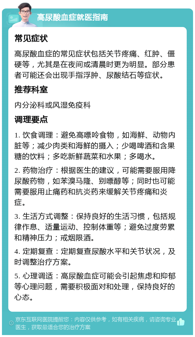 高尿酸血症就医指南 常见症状 高尿酸血症的常见症状包括关节疼痛、红肿、僵硬等，尤其是在夜间或清晨时更为明显。部分患者可能还会出现手指浮肿、尿酸结石等症状。 推荐科室 内分泌科或风湿免疫科 调理要点 1. 饮食调理：避免高嘌呤食物，如海鲜、动物内脏等；减少肉类和海鲜的摄入；少喝啤酒和含果糖的饮料；多吃新鲜蔬菜和水果；多喝水。 2. 药物治疗：根据医生的建议，可能需要服用降尿酸药物，如苯溴马隆、别嘌醇等；同时也可能需要服用止痛药和抗炎药来缓解关节疼痛和炎症。 3. 生活方式调整：保持良好的生活习惯，包括规律作息、适量运动、控制体重等；避免过度劳累和精神压力；戒烟限酒。 4. 定期复查：定期复查尿酸水平和关节状况，及时调整治疗方案。 5. 心理调适：高尿酸血症可能会引起焦虑和抑郁等心理问题，需要积极面对和处理，保持良好的心态。