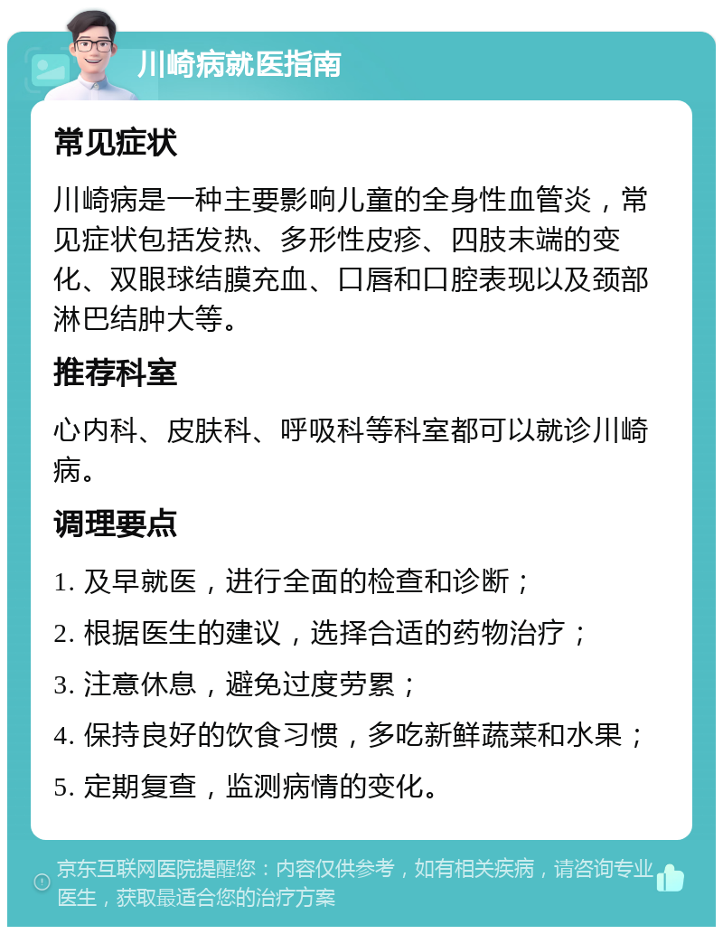 川崎病就医指南 常见症状 川崎病是一种主要影响儿童的全身性血管炎，常见症状包括发热、多形性皮疹、四肢末端的变化、双眼球结膜充血、口唇和口腔表现以及颈部淋巴结肿大等。 推荐科室 心内科、皮肤科、呼吸科等科室都可以就诊川崎病。 调理要点 1. 及早就医，进行全面的检查和诊断； 2. 根据医生的建议，选择合适的药物治疗； 3. 注意休息，避免过度劳累； 4. 保持良好的饮食习惯，多吃新鲜蔬菜和水果； 5. 定期复查，监测病情的变化。