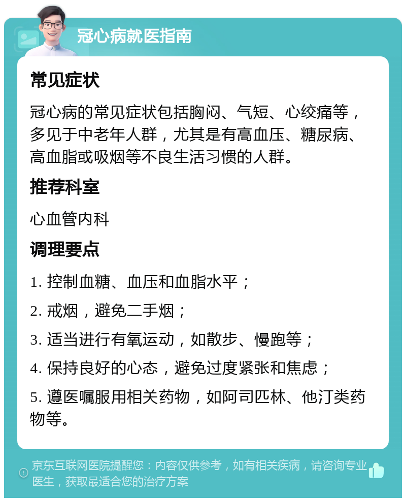 冠心病就医指南 常见症状 冠心病的常见症状包括胸闷、气短、心绞痛等，多见于中老年人群，尤其是有高血压、糖尿病、高血脂或吸烟等不良生活习惯的人群。 推荐科室 心血管内科 调理要点 1. 控制血糖、血压和血脂水平； 2. 戒烟，避免二手烟； 3. 适当进行有氧运动，如散步、慢跑等； 4. 保持良好的心态，避免过度紧张和焦虑； 5. 遵医嘱服用相关药物，如阿司匹林、他汀类药物等。