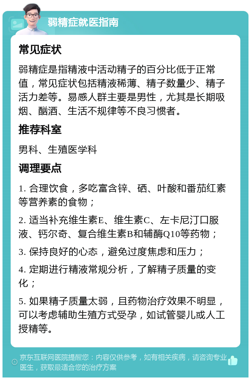 弱精症就医指南 常见症状 弱精症是指精液中活动精子的百分比低于正常值，常见症状包括精液稀薄、精子数量少、精子活力差等。易感人群主要是男性，尤其是长期吸烟、酗酒、生活不规律等不良习惯者。 推荐科室 男科、生殖医学科 调理要点 1. 合理饮食，多吃富含锌、硒、叶酸和番茄红素等营养素的食物； 2. 适当补充维生素E、维生素C、左卡尼汀口服液、钙尔奇、复合维生素B和辅酶Q10等药物； 3. 保持良好的心态，避免过度焦虑和压力； 4. 定期进行精液常规分析，了解精子质量的变化； 5. 如果精子质量太弱，且药物治疗效果不明显，可以考虑辅助生殖方式受孕，如试管婴儿或人工授精等。