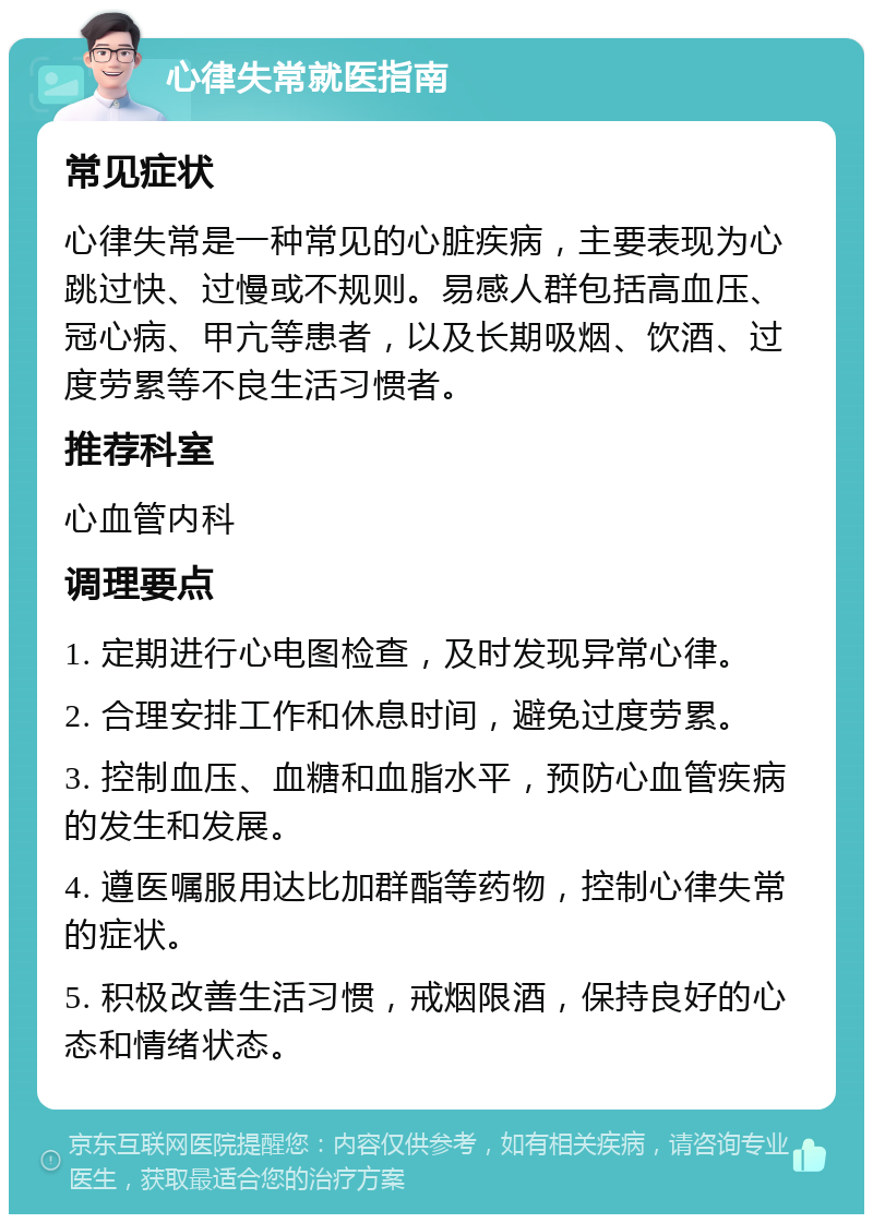 心律失常就医指南 常见症状 心律失常是一种常见的心脏疾病，主要表现为心跳过快、过慢或不规则。易感人群包括高血压、冠心病、甲亢等患者，以及长期吸烟、饮酒、过度劳累等不良生活习惯者。 推荐科室 心血管内科 调理要点 1. 定期进行心电图检查，及时发现异常心律。 2. 合理安排工作和休息时间，避免过度劳累。 3. 控制血压、血糖和血脂水平，预防心血管疾病的发生和发展。 4. 遵医嘱服用达比加群酯等药物，控制心律失常的症状。 5. 积极改善生活习惯，戒烟限酒，保持良好的心态和情绪状态。