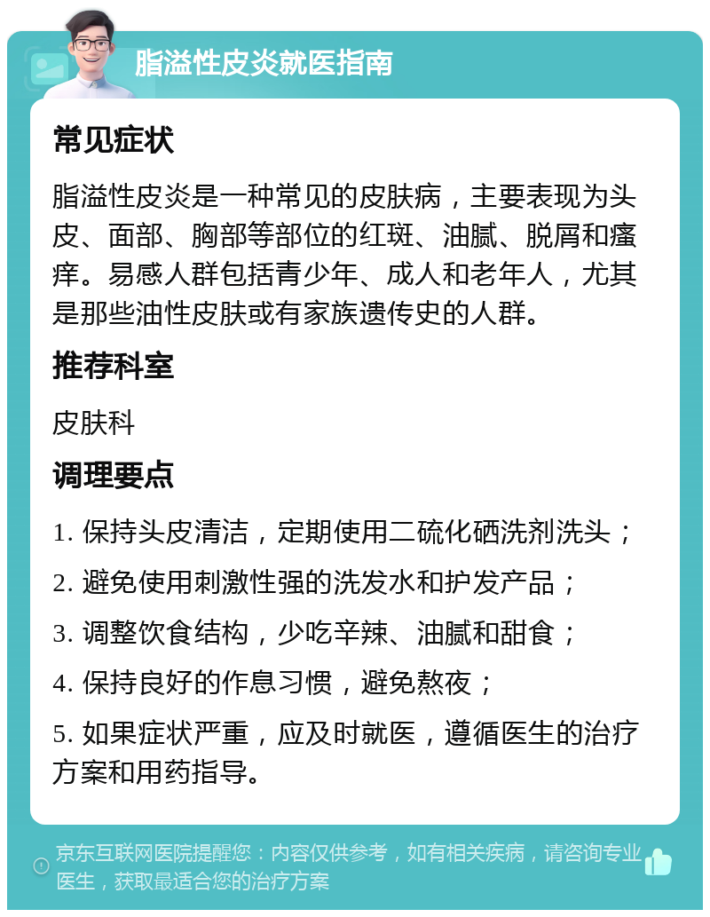 脂溢性皮炎就医指南 常见症状 脂溢性皮炎是一种常见的皮肤病，主要表现为头皮、面部、胸部等部位的红斑、油腻、脱屑和瘙痒。易感人群包括青少年、成人和老年人，尤其是那些油性皮肤或有家族遗传史的人群。 推荐科室 皮肤科 调理要点 1. 保持头皮清洁，定期使用二硫化硒洗剂洗头； 2. 避免使用刺激性强的洗发水和护发产品； 3. 调整饮食结构，少吃辛辣、油腻和甜食； 4. 保持良好的作息习惯，避免熬夜； 5. 如果症状严重，应及时就医，遵循医生的治疗方案和用药指导。