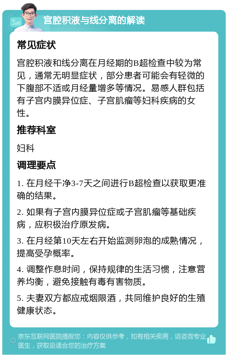 宫腔积液与线分离的解读 常见症状 宫腔积液和线分离在月经期的B超检查中较为常见，通常无明显症状，部分患者可能会有轻微的下腹部不适或月经量增多等情况。易感人群包括有子宫内膜异位症、子宫肌瘤等妇科疾病的女性。 推荐科室 妇科 调理要点 1. 在月经干净3-7天之间进行B超检查以获取更准确的结果。 2. 如果有子宫内膜异位症或子宫肌瘤等基础疾病，应积极治疗原发病。 3. 在月经第10天左右开始监测卵泡的成熟情况，提高受孕概率。 4. 调整作息时间，保持规律的生活习惯，注意营养均衡，避免接触有毒有害物质。 5. 夫妻双方都应戒烟限酒，共同维护良好的生殖健康状态。