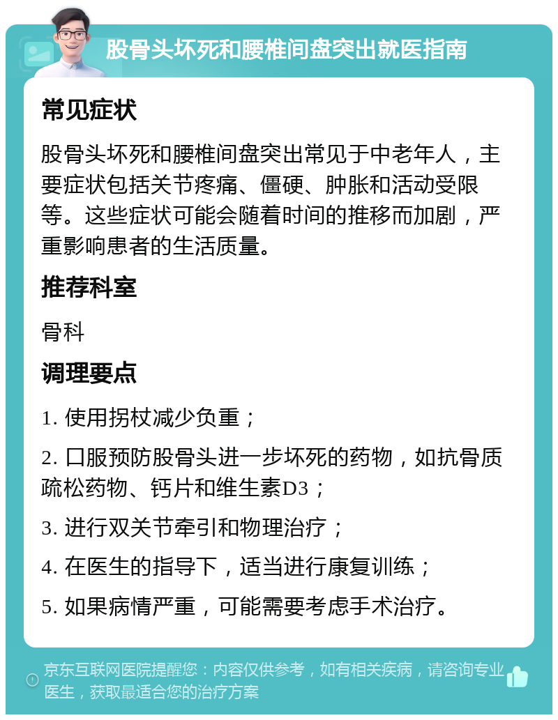 股骨头坏死和腰椎间盘突出就医指南 常见症状 股骨头坏死和腰椎间盘突出常见于中老年人，主要症状包括关节疼痛、僵硬、肿胀和活动受限等。这些症状可能会随着时间的推移而加剧，严重影响患者的生活质量。 推荐科室 骨科 调理要点 1. 使用拐杖减少负重； 2. 口服预防股骨头进一步坏死的药物，如抗骨质疏松药物、钙片和维生素D3； 3. 进行双关节牵引和物理治疗； 4. 在医生的指导下，适当进行康复训练； 5. 如果病情严重，可能需要考虑手术治疗。