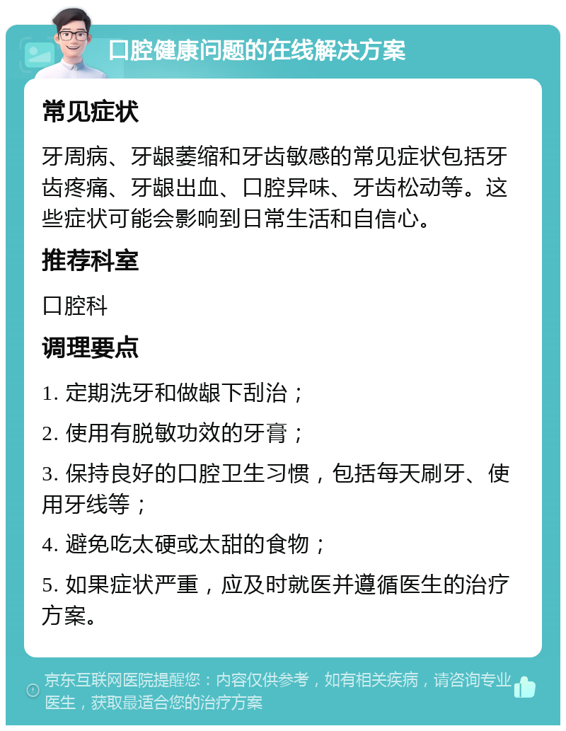 口腔健康问题的在线解决方案 常见症状 牙周病、牙龈萎缩和牙齿敏感的常见症状包括牙齿疼痛、牙龈出血、口腔异味、牙齿松动等。这些症状可能会影响到日常生活和自信心。 推荐科室 口腔科 调理要点 1. 定期洗牙和做龈下刮治； 2. 使用有脱敏功效的牙膏； 3. 保持良好的口腔卫生习惯，包括每天刷牙、使用牙线等； 4. 避免吃太硬或太甜的食物； 5. 如果症状严重，应及时就医并遵循医生的治疗方案。