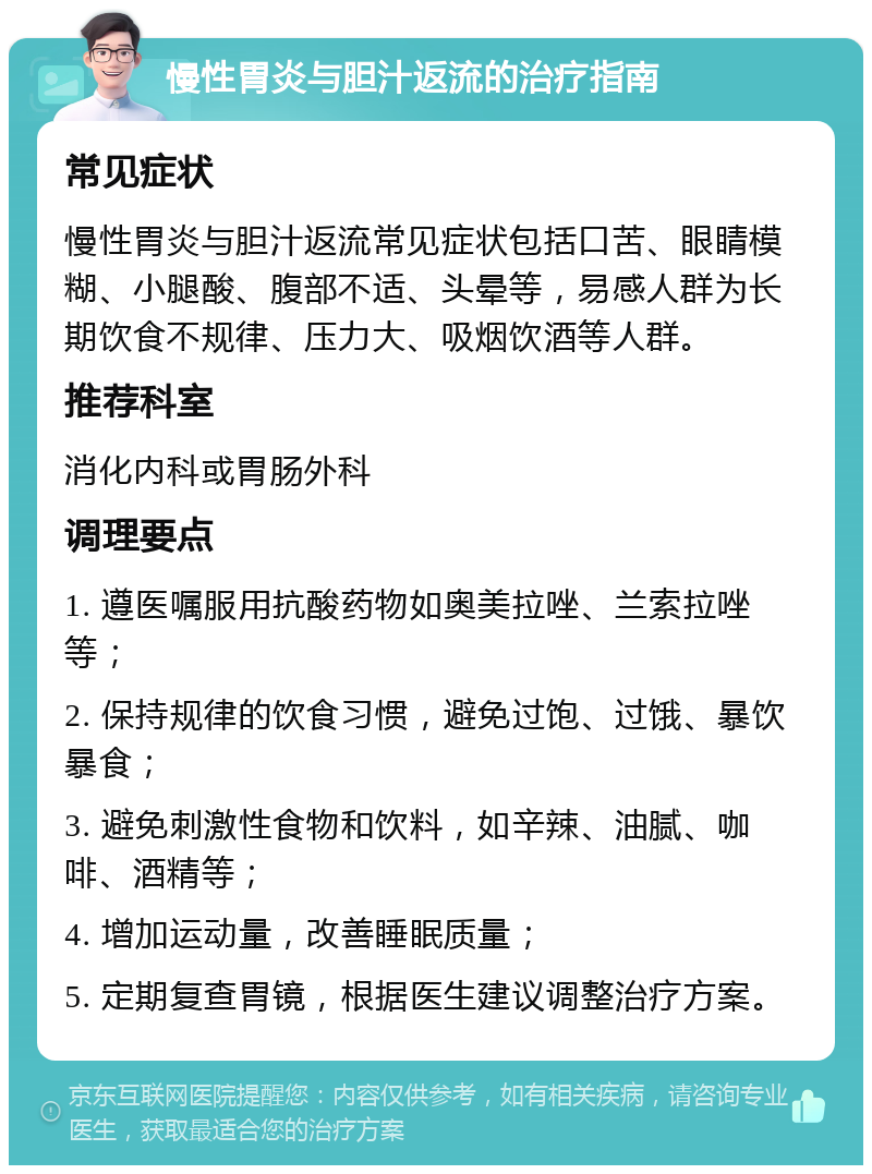 慢性胃炎与胆汁返流的治疗指南 常见症状 慢性胃炎与胆汁返流常见症状包括口苦、眼睛模糊、小腿酸、腹部不适、头晕等，易感人群为长期饮食不规律、压力大、吸烟饮酒等人群。 推荐科室 消化内科或胃肠外科 调理要点 1. 遵医嘱服用抗酸药物如奥美拉唑、兰索拉唑等； 2. 保持规律的饮食习惯，避免过饱、过饿、暴饮暴食； 3. 避免刺激性食物和饮料，如辛辣、油腻、咖啡、酒精等； 4. 增加运动量，改善睡眠质量； 5. 定期复查胃镜，根据医生建议调整治疗方案。