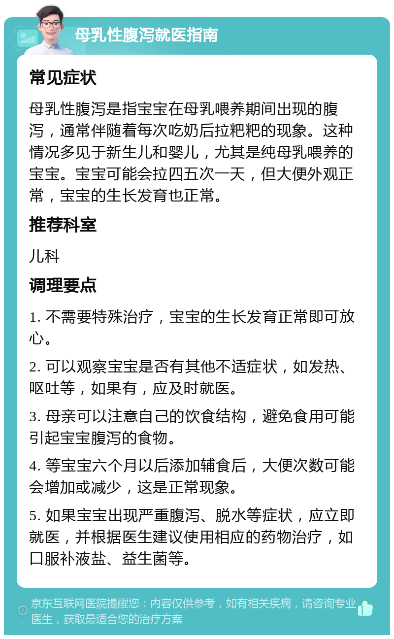 母乳性腹泻就医指南 常见症状 母乳性腹泻是指宝宝在母乳喂养期间出现的腹泻，通常伴随着每次吃奶后拉粑粑的现象。这种情况多见于新生儿和婴儿，尤其是纯母乳喂养的宝宝。宝宝可能会拉四五次一天，但大便外观正常，宝宝的生长发育也正常。 推荐科室 儿科 调理要点 1. 不需要特殊治疗，宝宝的生长发育正常即可放心。 2. 可以观察宝宝是否有其他不适症状，如发热、呕吐等，如果有，应及时就医。 3. 母亲可以注意自己的饮食结构，避免食用可能引起宝宝腹泻的食物。 4. 等宝宝六个月以后添加辅食后，大便次数可能会增加或减少，这是正常现象。 5. 如果宝宝出现严重腹泻、脱水等症状，应立即就医，并根据医生建议使用相应的药物治疗，如口服补液盐、益生菌等。