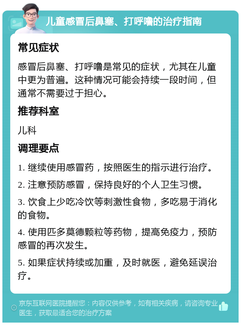 儿童感冒后鼻塞、打呼噜的治疗指南 常见症状 感冒后鼻塞、打呼噜是常见的症状，尤其在儿童中更为普遍。这种情况可能会持续一段时间，但通常不需要过于担心。 推荐科室 儿科 调理要点 1. 继续使用感冒药，按照医生的指示进行治疗。 2. 注意预防感冒，保持良好的个人卫生习惯。 3. 饮食上少吃冷饮等刺激性食物，多吃易于消化的食物。 4. 使用匹多莫德颗粒等药物，提高免疫力，预防感冒的再次发生。 5. 如果症状持续或加重，及时就医，避免延误治疗。