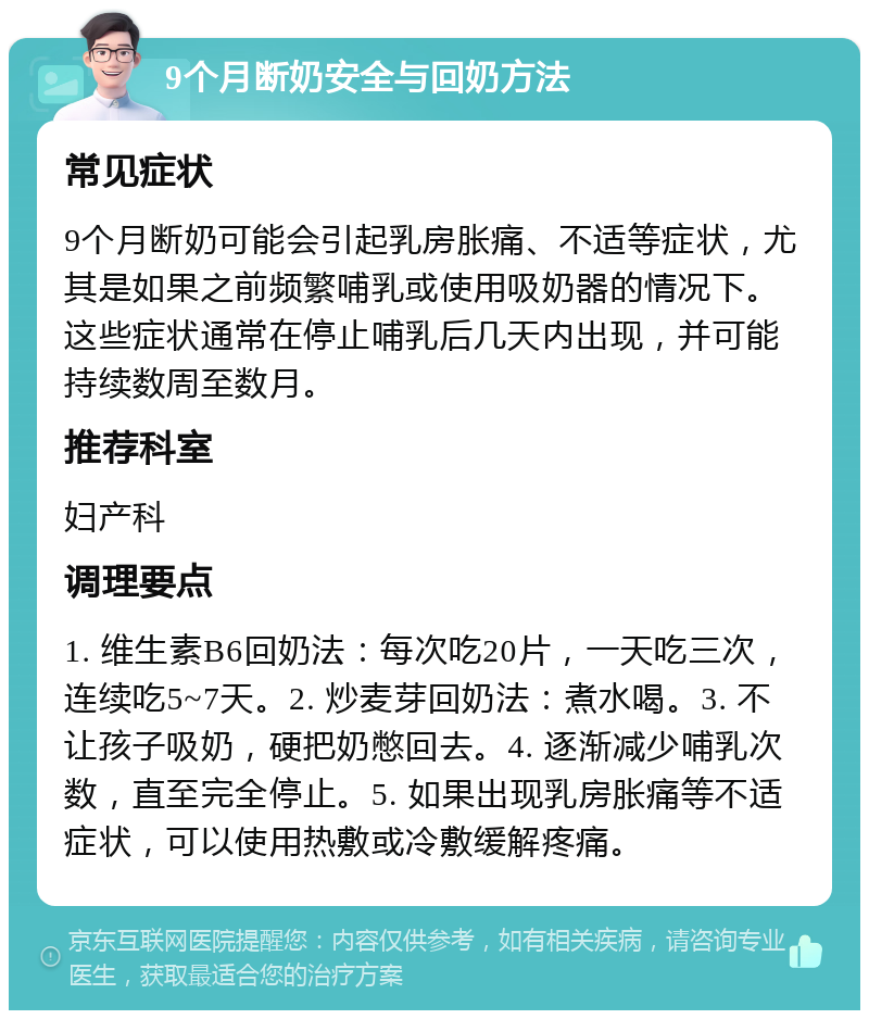 9个月断奶安全与回奶方法 常见症状 9个月断奶可能会引起乳房胀痛、不适等症状，尤其是如果之前频繁哺乳或使用吸奶器的情况下。这些症状通常在停止哺乳后几天内出现，并可能持续数周至数月。 推荐科室 妇产科 调理要点 1. 维生素B6回奶法：每次吃20片，一天吃三次，连续吃5~7天。2. 炒麦芽回奶法：煮水喝。3. 不让孩子吸奶，硬把奶憋回去。4. 逐渐减少哺乳次数，直至完全停止。5. 如果出现乳房胀痛等不适症状，可以使用热敷或冷敷缓解疼痛。