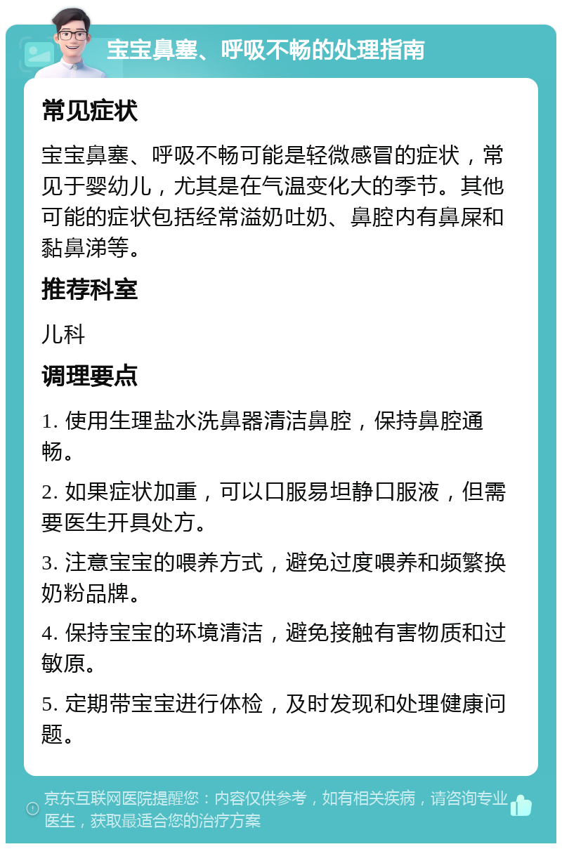 宝宝鼻塞、呼吸不畅的处理指南 常见症状 宝宝鼻塞、呼吸不畅可能是轻微感冒的症状，常见于婴幼儿，尤其是在气温变化大的季节。其他可能的症状包括经常溢奶吐奶、鼻腔内有鼻屎和黏鼻涕等。 推荐科室 儿科 调理要点 1. 使用生理盐水洗鼻器清洁鼻腔，保持鼻腔通畅。 2. 如果症状加重，可以口服易坦静口服液，但需要医生开具处方。 3. 注意宝宝的喂养方式，避免过度喂养和频繁换奶粉品牌。 4. 保持宝宝的环境清洁，避免接触有害物质和过敏原。 5. 定期带宝宝进行体检，及时发现和处理健康问题。