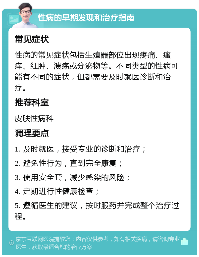 性病的早期发现和治疗指南 常见症状 性病的常见症状包括生殖器部位出现疼痛、瘙痒、红肿、溃疡或分泌物等。不同类型的性病可能有不同的症状，但都需要及时就医诊断和治疗。 推荐科室 皮肤性病科 调理要点 1. 及时就医，接受专业的诊断和治疗； 2. 避免性行为，直到完全康复； 3. 使用安全套，减少感染的风险； 4. 定期进行性健康检查； 5. 遵循医生的建议，按时服药并完成整个治疗过程。