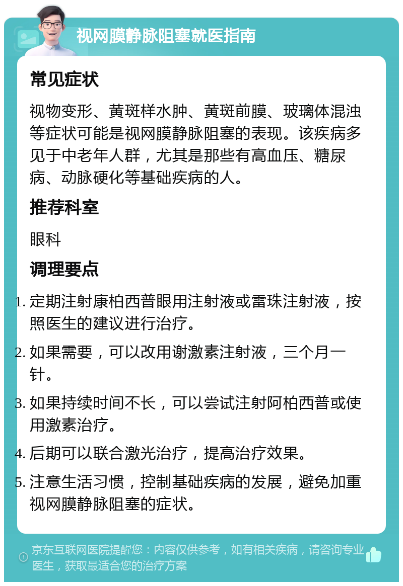 视网膜静脉阻塞就医指南 常见症状 视物变形、黄斑样水肿、黄斑前膜、玻璃体混浊等症状可能是视网膜静脉阻塞的表现。该疾病多见于中老年人群，尤其是那些有高血压、糖尿病、动脉硬化等基础疾病的人。 推荐科室 眼科 调理要点 定期注射康柏西普眼用注射液或雷珠注射液，按照医生的建议进行治疗。 如果需要，可以改用谢激素注射液，三个月一针。 如果持续时间不长，可以尝试注射阿柏西普或使用激素治疗。 后期可以联合激光治疗，提高治疗效果。 注意生活习惯，控制基础疾病的发展，避免加重视网膜静脉阻塞的症状。