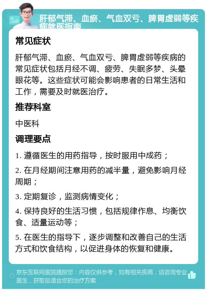 肝郁气滞、血瘀、气血双亏、脾胃虚弱等疾病就医指南 常见症状 肝郁气滞、血瘀、气血双亏、脾胃虚弱等疾病的常见症状包括月经不调、疲劳、失眠多梦、头晕眼花等。这些症状可能会影响患者的日常生活和工作，需要及时就医治疗。 推荐科室 中医科 调理要点 1. 遵循医生的用药指导，按时服用中成药； 2. 在月经期间注意用药的减半量，避免影响月经周期； 3. 定期复诊，监测病情变化； 4. 保持良好的生活习惯，包括规律作息、均衡饮食、适量运动等； 5. 在医生的指导下，逐步调整和改善自己的生活方式和饮食结构，以促进身体的恢复和健康。