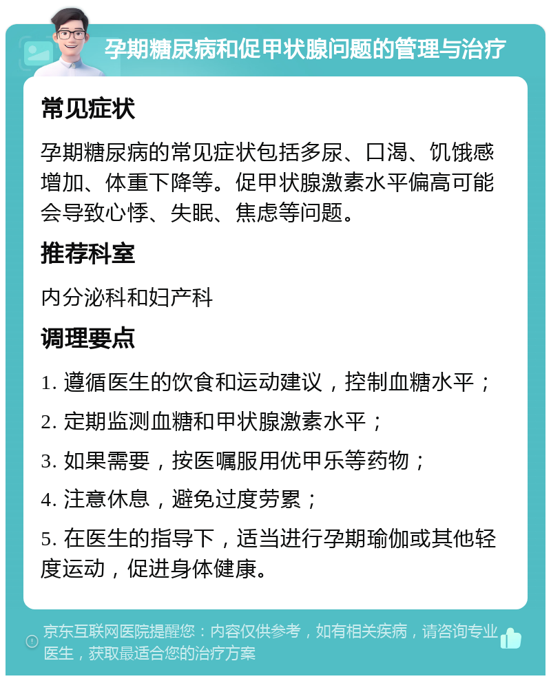 孕期糖尿病和促甲状腺问题的管理与治疗 常见症状 孕期糖尿病的常见症状包括多尿、口渴、饥饿感增加、体重下降等。促甲状腺激素水平偏高可能会导致心悸、失眠、焦虑等问题。 推荐科室 内分泌科和妇产科 调理要点 1. 遵循医生的饮食和运动建议，控制血糖水平； 2. 定期监测血糖和甲状腺激素水平； 3. 如果需要，按医嘱服用优甲乐等药物； 4. 注意休息，避免过度劳累； 5. 在医生的指导下，适当进行孕期瑜伽或其他轻度运动，促进身体健康。