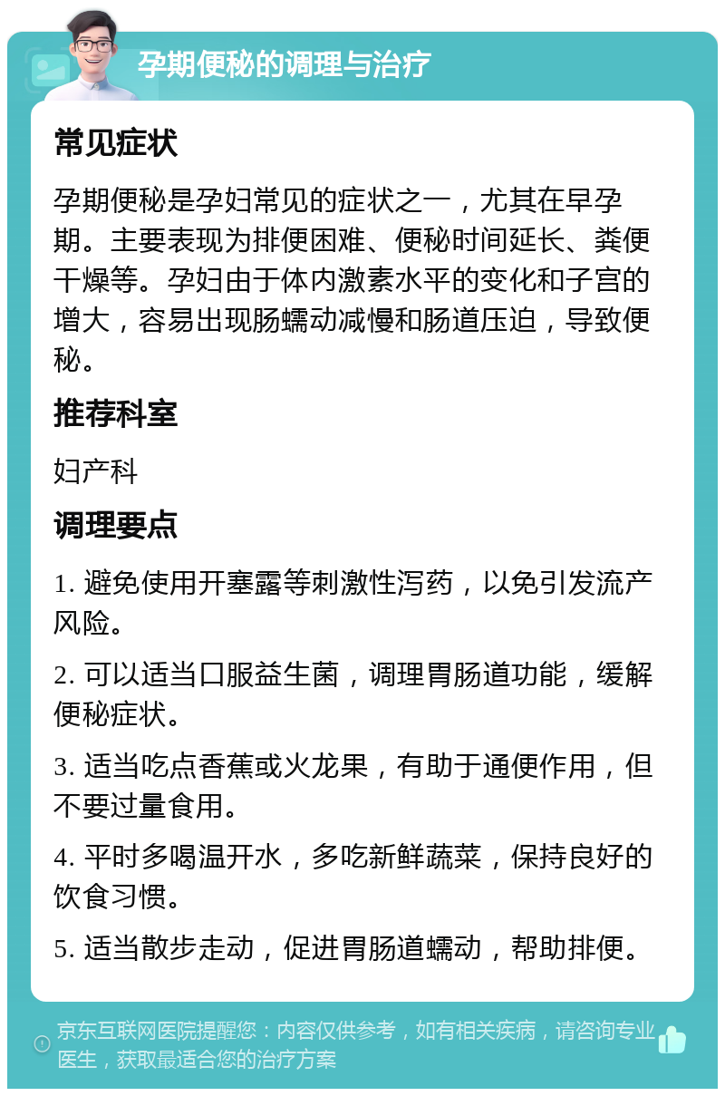 孕期便秘的调理与治疗 常见症状 孕期便秘是孕妇常见的症状之一，尤其在早孕期。主要表现为排便困难、便秘时间延长、粪便干燥等。孕妇由于体内激素水平的变化和子宫的增大，容易出现肠蠕动减慢和肠道压迫，导致便秘。 推荐科室 妇产科 调理要点 1. 避免使用开塞露等刺激性泻药，以免引发流产风险。 2. 可以适当口服益生菌，调理胃肠道功能，缓解便秘症状。 3. 适当吃点香蕉或火龙果，有助于通便作用，但不要过量食用。 4. 平时多喝温开水，多吃新鲜蔬菜，保持良好的饮食习惯。 5. 适当散步走动，促进胃肠道蠕动，帮助排便。