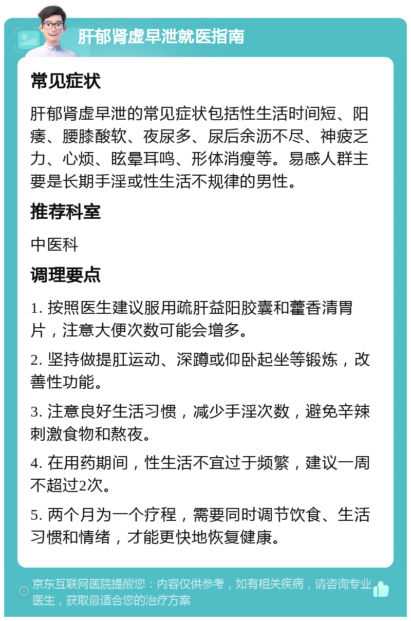 肝郁肾虚早泄就医指南 常见症状 肝郁肾虚早泄的常见症状包括性生活时间短、阳痿、腰膝酸软、夜尿多、尿后余沥不尽、神疲乏力、心烦、眩晕耳鸣、形体消瘦等。易感人群主要是长期手淫或性生活不规律的男性。 推荐科室 中医科 调理要点 1. 按照医生建议服用疏肝益阳胶囊和藿香清胃片，注意大便次数可能会增多。 2. 坚持做提肛运动、深蹲或仰卧起坐等锻炼，改善性功能。 3. 注意良好生活习惯，减少手淫次数，避免辛辣刺激食物和熬夜。 4. 在用药期间，性生活不宜过于频繁，建议一周不超过2次。 5. 两个月为一个疗程，需要同时调节饮食、生活习惯和情绪，才能更快地恢复健康。