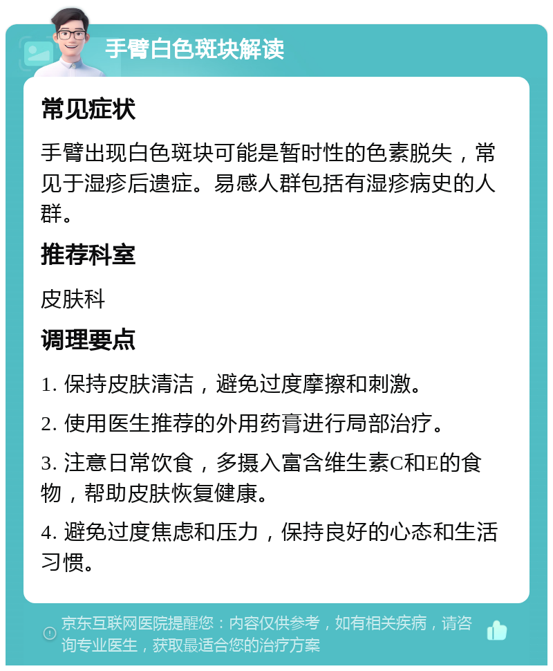 手臂白色斑块解读 常见症状 手臂出现白色斑块可能是暂时性的色素脱失，常见于湿疹后遗症。易感人群包括有湿疹病史的人群。 推荐科室 皮肤科 调理要点 1. 保持皮肤清洁，避免过度摩擦和刺激。 2. 使用医生推荐的外用药膏进行局部治疗。 3. 注意日常饮食，多摄入富含维生素C和E的食物，帮助皮肤恢复健康。 4. 避免过度焦虑和压力，保持良好的心态和生活习惯。