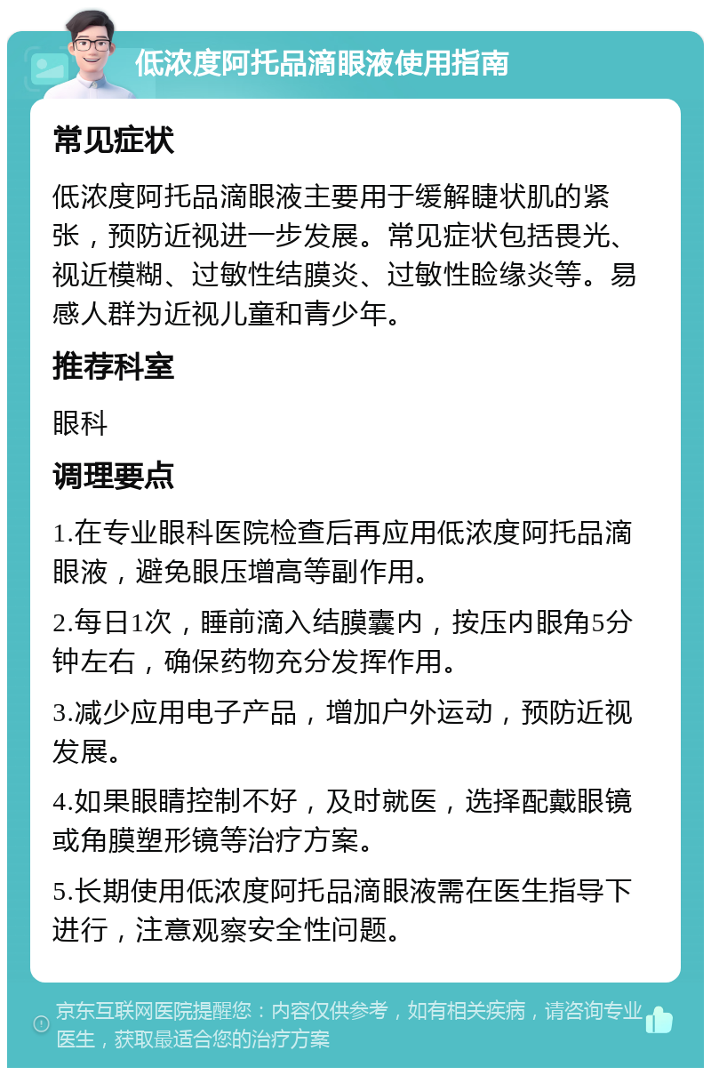 低浓度阿托品滴眼液使用指南 常见症状 低浓度阿托品滴眼液主要用于缓解睫状肌的紧张，预防近视进一步发展。常见症状包括畏光、视近模糊、过敏性结膜炎、过敏性睑缘炎等。易感人群为近视儿童和青少年。 推荐科室 眼科 调理要点 1.在专业眼科医院检查后再应用低浓度阿托品滴眼液，避免眼压增高等副作用。 2.每日1次，睡前滴入结膜囊内，按压内眼角5分钟左右，确保药物充分发挥作用。 3.减少应用电子产品，增加户外运动，预防近视发展。 4.如果眼睛控制不好，及时就医，选择配戴眼镜或角膜塑形镜等治疗方案。 5.长期使用低浓度阿托品滴眼液需在医生指导下进行，注意观察安全性问题。