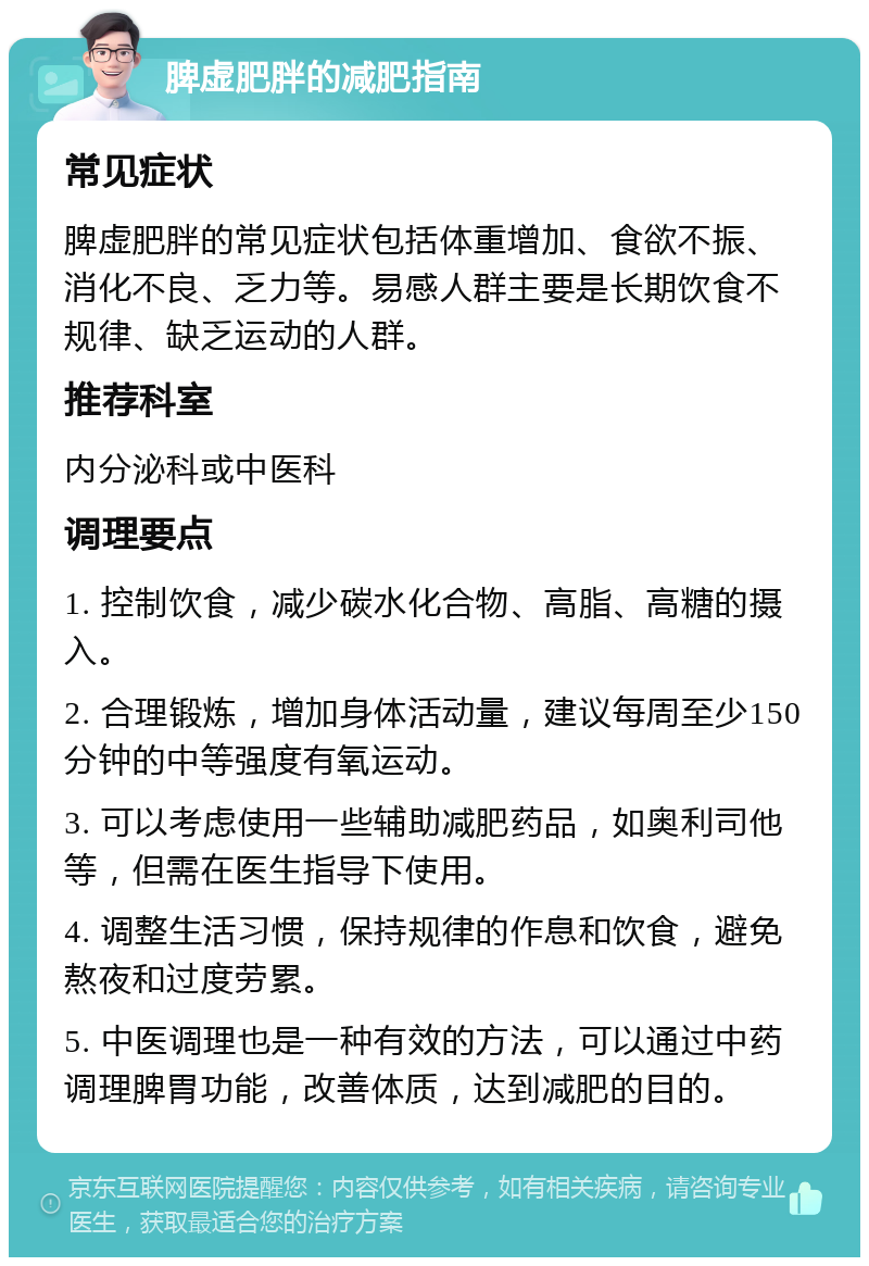 脾虚肥胖的减肥指南 常见症状 脾虚肥胖的常见症状包括体重增加、食欲不振、消化不良、乏力等。易感人群主要是长期饮食不规律、缺乏运动的人群。 推荐科室 内分泌科或中医科 调理要点 1. 控制饮食，减少碳水化合物、高脂、高糖的摄入。 2. 合理锻炼，增加身体活动量，建议每周至少150分钟的中等强度有氧运动。 3. 可以考虑使用一些辅助减肥药品，如奥利司他等，但需在医生指导下使用。 4. 调整生活习惯，保持规律的作息和饮食，避免熬夜和过度劳累。 5. 中医调理也是一种有效的方法，可以通过中药调理脾胃功能，改善体质，达到减肥的目的。