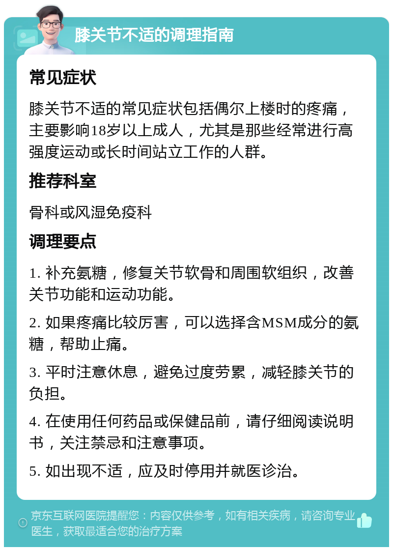 膝关节不适的调理指南 常见症状 膝关节不适的常见症状包括偶尔上楼时的疼痛，主要影响18岁以上成人，尤其是那些经常进行高强度运动或长时间站立工作的人群。 推荐科室 骨科或风湿免疫科 调理要点 1. 补充氨糖，修复关节软骨和周围软组织，改善关节功能和运动功能。 2. 如果疼痛比较厉害，可以选择含MSM成分的氨糖，帮助止痛。 3. 平时注意休息，避免过度劳累，减轻膝关节的负担。 4. 在使用任何药品或保健品前，请仔细阅读说明书，关注禁忌和注意事项。 5. 如出现不适，应及时停用并就医诊治。