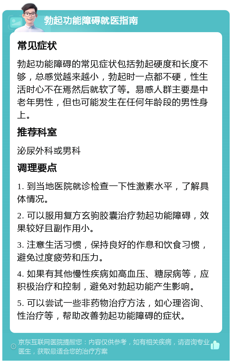 勃起功能障碍就医指南 常见症状 勃起功能障碍的常见症状包括勃起硬度和长度不够，总感觉越来越小，勃起时一点都不硬，性生活时心不在焉然后就软了等。易感人群主要是中老年男性，但也可能发生在任何年龄段的男性身上。 推荐科室 泌尿外科或男科 调理要点 1. 到当地医院就诊检查一下性激素水平，了解具体情况。 2. 可以服用复方玄驹胶囊治疗勃起功能障碍，效果较好且副作用小。 3. 注意生活习惯，保持良好的作息和饮食习惯，避免过度疲劳和压力。 4. 如果有其他慢性疾病如高血压、糖尿病等，应积极治疗和控制，避免对勃起功能产生影响。 5. 可以尝试一些非药物治疗方法，如心理咨询、性治疗等，帮助改善勃起功能障碍的症状。